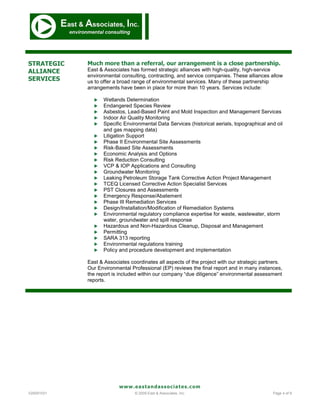 STRATEGIC   Much more than a referral, our arrangement is a close partnership.
ALLIANCE    East & Associates has formed strategic alliances with high-quality, high-service
            environmental consulting, contracting, and service companies. These alliances allow
SERVICES    us to offer a broad range of environmental services. Many of these partnership
            arrangements have been in place for more than 10 years. Services include:

                 Wetlands Determination
                 Endangered Species Review
                 Asbestos, Lead-Based Paint and Mold Inspection and Management Services
                 Indoor Air Quality Monitoring
                 Specific Environmental Data Services (historical aerials, topographical and oil
                  and gas mapping data)
                 Litigation Support
                 Phase II Environmental Site Assessments
                 Risk-Based Site Assessments
                 Economic Analysis and Options
                 Risk Reduction Consulting
                 VCP & IOP Applications and Consulting
                 Groundwater Monitoring
                 Leaking Petroleum Storage Tank Corrective Action Project Management
                 TCEQ Licensed Corrective Action Specialist Services
                 PST Closures and Assessments
                 Emergency Response/Abatement
                 Phase III Remediation Services
                 Design/Installation/Modification of Remediation Systems
                 Environmental regulatory compliance expertise for waste, wastewater, storm
                  water, groundwater and spill response
                 Hazardous and Non-Hazardous Cleanup, Disposal and Management
                 Permitting
                 SARA 313 reporting
                 Environmental regulations training
                 Policy and procedure development and implementation

            East & Associates coordinates all aspects of the project with our strategic partners.
            Our Environmental Professional (EP) reviews the final report and in many instances,
            the report is included within our company “due diligence” environmental assessment
            reports.




                         www.eastandassociates.com
V20091031                       © 2009 East & Associates, Inc.                              Page 4 of 9
 