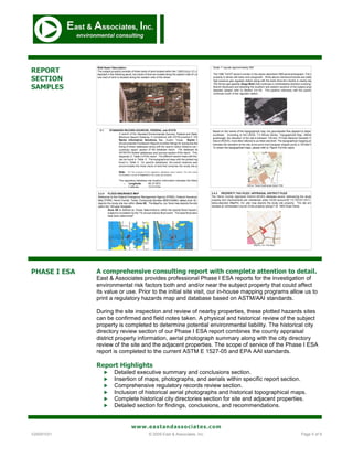 REPORT
SECTION
SAMPLES




PHASE I ESA   A comprehensive consulting report with complete attention to detail.
              East & Associates provides professional Phase I ESA reports for the investigation of
              environmental risk factors both and and/or near the subject property that could affect
              its value or use. Prior to the initial site visit, our in-house mapping programs allow us to
              print a regulatory hazards map and database based on ASTM/AAI standards.

              During the site inspection and review of nearby properties, these plotted hazards sites
              can be confirmed and field notes taken. A physical and historical review of the subject
              property is completed to determine potential environmental liability. The historical city
              directory review section of our Phase I ESA report combines the county appraisal
              district property information, aerial photograph summary along with the city directory
              review of the site and the adjacent properties. The scope of service of the Phase I ESA
              report is completed to the current ASTM E 1527-05 and EPA AAI standards.

              Report Highlights
                    Detailed executive summary and conclusions section.
                    Insertion of maps, photographs, and aerials within specific report section.
                    Comprehensive regulatory records review section.
                    Inclusion of historical aerial photographs and historical topographical maps.
                    Complete historical city directories section for site and adjacent properties.
                    Detailed section for findings, conclusions, and recommendations.


                            www.eastandassociates.com
V20091031                          © 2009 East & Associates, Inc.                                  Page 5 of 9
 