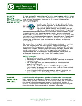 DESKTOP          A great option for “due diligence” when renewing your client’s note.
REVIEW           The Desk-Top Review Environmental Letter Report was developed in response to the
                 Small Business Administration (SBA) SOP 50-10(5) Lender and Development
ENVIRONMENTAL    Company loan programs.
LETTER REPORT
                                        While the scope of service for this report does not include a
                                        site visit, East & Associates, Inc. will furnish the client with the
                                        Environmental FirstSearch custom environmental
                                        questionnaire. The document will be completed by our client
                                        and returned to our company. The questionnaire along with the
                 address information will be submitted to FirstSearch and will flow seamlessly into the
                 FirstSearch software. The regulatory database company will then download the
                 FirstSearch Environmental Action Analysis report to our firm for review purposes. This
                 report analyzes and interprets the database search results and is fully integrated with
                 the environmental questionnaire. The database report combines the results of the
                 questionnaire with the results of the database report to provide a recommended
                 course of action.

                 Our research team will complete a review of historical city directories, fire insurance
                 maps, and available aerials from the local library. In addition to reviewing the
                 documentation from library sources, our Environmental Professional (EP) will review
                 the regulatory database, the FirstSearch action analysis level of risk statement, and
                 provide a letter report to our client. The letter report will be submitted with a
                 recommendation as to the environmental risk associated with the loan giving the
                 lender a clear course of action as to the next step in the loan process.

                 Report Highlights
                       Designed for low risk loans with a quick turnaround.
                       Researcher will conduct a library visit to review city directories, fire insurance
                        maps, and aerials.
                       Site location map, flood map and reliance letter are included within the
                        appendices of the report.
                       Inclusion of the FirstSearch Environmental Action Analysis report and
                        recommended course of action (no further action, further action suggested or
                        further action recommended).
                       Environmental Professional (EP) will review the report documentation and
                        prepare a letter report outlining the degree of environmental risk.



GENERAL         Custom services designed for specific environmental requirements.
CONSULTING      East & Associates performs an array of general environmental consulting services.
                Some of these consulting services include the review and audit of prior environmental
SERVICES        reports, utilizing Internet database sources and in-house mapping programs to
                determine potential environmental risk factors, providing regulatory database reports,
                and other additional environmental services required by client needs.




                              www.eastandassociates.com
V20091031                            © 2009 East & Associates, Inc.                                 Page 7 of 9
 