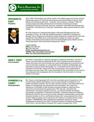 RICHARD D.       Since 1965, Richard East has built his career in the oilfield supply and service industry.
                 During these years, Mr. East has held executive level administrative duties for three
EAST             oilfield and industrial supply firms. Under Mr. East’s direction, starting in 1989, the
President        company began providing professional environmental consulting and project
                 management services to banking, financial, investment, real estate land development,
                 construction, manufacturing, oil and gas, transportation, legal, governmental and other
                 entities.

                 Mr. East received an undergraduate degree in Business Management from the
                 University of Tulsa. Mr. East has attended seminars in Superfund, Underground
                 Storage Tanks, Asbestos and Hazardous Waste Disposal to complement his vast work
                 experience in the oilfield and in environmental consulting. Mr. East is an active
                 member of the National Association of Environmental Professionals (NAEP) and the
                 Texas Association of Environmental Professionals (TAEP).

                 Contact Details
                 office: (281) 580-3363
                 fax: (281) 966-1894
                 email: richard@eastandassociates.com
                 linkedin: http://www.linkedin.com/in/dickeast
                 blog: http://blog.eastandassociates.com




ANN F. EAST      Ann East is responsible for obtaining regulatory compliance information required on
                 Phase I environmental site assessments. Ms. East compiles all special resources
Vice President
                 review information and communicates with various state agencies to secure the most
                 current information available on a site-specific basis. Customer confidentiality and
                 information security is East & Associates, Inc.’s commitment to the client. Ms. East
                 maintains the client files, reports and other documentation and is responsible for
                 information security issues. She is also responsible for the coordination of site visits by
                 the professional site investigators and the completion of the final report in a timely
                 manner to the client.



KIMBERLY A.      Ms. Casey is a hydrogeologist with more than seventeen years of experience in the
                 environmental industry specializing in soils and groundwater investigations, and
CASEY            aquifer remediation projects. She has been actively involved in and responsible for all
Hydrogeologist   phases of hydrogeologic site assessments and remediation. Ms. Casey has
                 experience in all phases of sites activities including emergency response action,
                 subsurface environmental site assessments, PST closures, risk-based site
                 assessments, risk-based regulatory closures, soil and groundwater remediation,
                 groundwater management, multimedia remediation, divestiture-related due diligence
                 activities for clients in the oil and gas industry, petroleum marketing field, commercial/
                 industrial markets, law firms, and banking industry. Ms. Casey graduated from Sam
                 Houston State University and is licensed by the TCEQ as a corrective action project
                 manager. (CAPM00465). Other professional registrations include the Texas
                 Professional Geoscientist (No. 4870), American Institute of Professional Geologists
                 (CPG-10221), and the State of Colorado PST-Listed Consultant (No. C277).




                               www.eastandassociates.com
V20091031                             © 2009 East & Associates, Inc.                                 Page 8 of 9
 