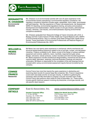 BERNADETTE      Ms. Chiasson is an environmental scientist with over 20 years experience in the
                environmental industry specializing in environmental regulatory compliance. Her
M. CHIASSON     regulatory compliance expertise includes waste, wastewater, storm water, groundwater
Environmental   and spill response. She has experience in Phase I site assessments, risk assessment,
Scientist       SARA 313 reporting, environmental regulations training, and policy and procedure
                development and implementation. Clients include oil and gas industry, petrochemical
                industry, refineries, coal industry, and small businesses requiring environmental
                compliance assistance.

                Ms. Chiasson graduated from Newcomb College at Tulane University with a B.S. in
                Biology and from Tulane School of Public Health and Tropical Medicine with a MSPH
                in Environmental Science. She is a member of the Delta Omega Public Health Honor
                Society, Texas Association of Environmental Professionals and National Registry of
                Environmental Professionals (No. 4057).



WILLIAM A.      Bill Mears has over twenty years experience in mechanical, electro-mechanical and
                structural design/drafting experience related to the oil and gas, nuclear, and aerospace
MEARS           industries. Projects completed by Mr. Mears consist of the design of subsea wellhead
Draftsman       equipment and controls, platforms, risers, manifolds, large ball and gate valves,
                flanges, extrusions, tubular products, nuclear recorders and skid mounted equipment.
                Mr. Mears experience includes architectural design/drafting, mechanical and structural,
                machine detail, fabrication, assembly, technical illustration drawings and electrical
                schematics. Bill Mears is responsible for the completion of the site drawings that are
                included within various environmental assessment reports that are furnished by the
                company.



CONNIE          Connie Franco has more than twenty-five years experience in abstracting and
                examining deed records for several large title companies. Mrs. Franco’s experience
FRANCO          covers both real estate and the oil and gas industry. In addition to gathering the
Researcher      necessary deed and title information to prepare a 50-year recorded chain of title,
                Connie Franco also performs other duties for East & Associates, Inc. These duties
                include specific historical research involving city directories, oil and gas records, and
                site-specific deed research.



COMPANY         East & Associates, Inc.                             www.eastandassociates.com
DETAILS         Houston Corporate Office                            Dallas/Fort Worth Service Office
                P. O. Box 691566                                    4720 Vintage Lane, Suite 122
                Houston, TX 77269-1566                              Plano, Texas 75024
                (281) 580-3363 | main                               (214) 620-0683 | main
                (281) 966-1894 | efax                               (214) 367-3869 | efax
                (800) 407-2810 | toll-free fax




                               www.eastandassociates.com
V20091031                              © 2009 East & Associates, Inc.                                  Page 9 of 9
 