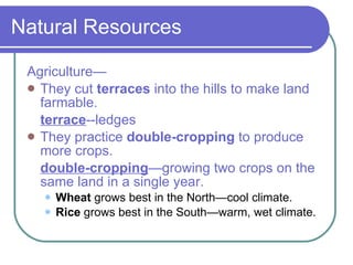 Natural Resources Agriculture— They cut  terraces  into the hills to make land farmable. terrace --ledges They practice  double-cropping  to produce more crops. double-cropping —growing two crops on the same land in a single year. Wheat  grows best in the North—cool climate. Rice  grows best in the South—warm, wet climate. 