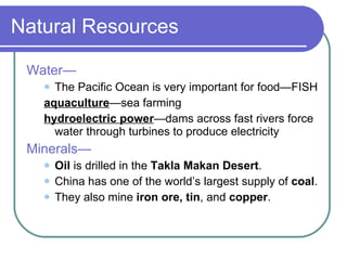 Natural Resources Water— The Pacific Ocean is very important for food—FISH aquaculture —sea farming hydroelectric power —dams across fast rivers force water through turbines to produce electricity Minerals— Oil  is drilled in the  Takla Makan   Desert . China has one of the world’s largest supply of  coal . They also mine  iron ore, tin , and  copper . 