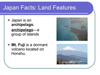 Japan Facts: Land Features Japan is an  archipelago . archipelago —a group of islands Mt. Fuji  is a dormant volcano located on Honshu. 