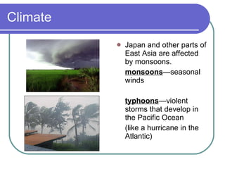Climate Japan and other parts of East Asia are affected by monsoons. monsoons —seasonal winds typhoons —violent storms that develop in the Pacific Ocean  (like a hurricane in the Atlantic) 