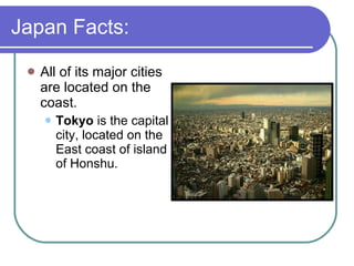 Japan Facts: All of its major cities are located on the coast. Tokyo  is the capital city, located on the East coast of island of Honshu. 