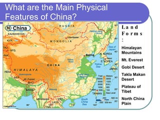 What are the Main Physical Features of China? Land Forms: Himalayan Mountains Mt. Everest Gobi Desert Takla Makan Desert Plateau of Tibet North China Plain 