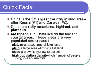 Quick Facts: China is the  3 rd  largest country  in land area--after Russia (#1) and Canada (#2). China is mostly mountains, highland, and  plateaus . Most  people in China live on the lowland, coastal areas.  These areas are very populated and crowded. plateau -a raised area of level land plain -a large area of mostly flat land loess -a brownish yellow fertile soil high population density -high number of people living in a square mile 