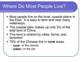Where Do Most People Live? Most people live on the level, coastal plains in the East.  It is easy to farm and near many waterways. The coastal plain makes up only 3% of the total land of China. This land is shared by cities, farms, and factories! 75% of the Chinese live in  rural  areas. rural —in the country urban —in the city 
