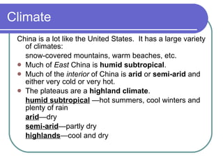 Climate China is a lot like the United States.  It has a large variety of climates: snow-covered mountains, warm beaches, etc. Much of  East  China is  humid subtropical . Much of the  interior  of China is  arid  or  semi-arid  and either very cold or very hot. The plateaus are a  highland climate . humid subtropical  —hot summers, cool winters and plenty of rain arid —dry semi-arid —partly dry highlands —cool and dry 