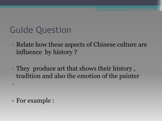 Guide Question
• Relate how these aspects of Chinese culture are
influence by history ?
• They produce art that shows their history ,
tradition and also the emotion of the painter
•
• For example :
 