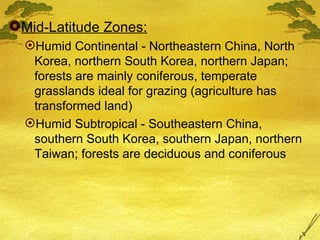 Mid-Latitude Zones: Humid Continental - Northeastern China, North Korea, northern South Korea, northern Japan; forests are mainly coniferous, temperate grasslands ideal for grazing (agriculture has transformed land) Humid Subtropical - Southeastern China, southern South Korea, southern Japan, northern Taiwan; forests are deciduous and coniferous 