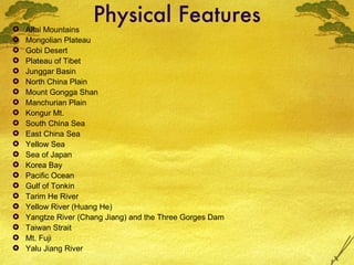 Physical Features Altai Mountains Mongolian Plateau Gobi Desert Plateau of Tibet Junggar Basin North China Plain Mount Gongga Shan Manchurian Plain Kongur Mt. South China Sea East China Sea Yellow Sea Sea of Japan  Korea Bay Pacific Ocean Gulf of Tonkin Tarim He River Yellow River (Huang He) Yangtze River (Chang Jiang) and the Three Gorges Dam Taiwan Strait Mt. Fuji Yalu Jiang River 