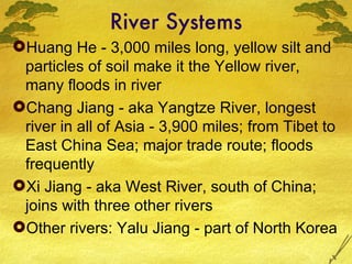 River Systems Huang He - 3,000 miles long, yellow silt and particles of soil make it the Yellow river, many floods in river Chang Jiang - aka Yangtze River, longest river in all of Asia - 3,900 miles; from Tibet to East China Sea; major trade route; floods frequently Xi Jiang - aka West River, south of China; joins with three other rivers Other rivers: Yalu Jiang - part of North Korea 