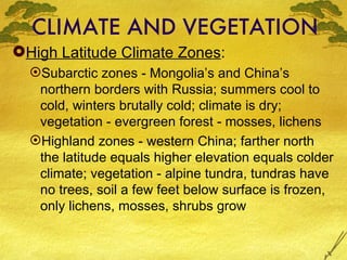 CLIMATE AND VEGETATION High Latitude Climate Zones :  Subarctic zones - Mongolia’s and China’s northern borders with Russia; summers cool to cold, winters brutally cold; climate is dry; vegetation - evergreen forest - mosses, lichens Highland zones - western China; farther north the latitude equals higher elevation equals colder climate; vegetation - alpine tundra, tundras have no trees, soil a few feet below surface is frozen, only lichens, mosses, shrubs grow 