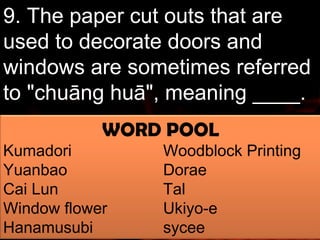 9. The paper cut outs that are 
used to decorate doors and 
windows are sometimes referred 
to "chuāng huā", meaning ____. 
WORD POOL 
Kumadori Woodblock Printing 
Yuanbao Dorae 
Cai Lun Tal 
Window flower Ukiyo-e 
Hanamusubi sycee 
 