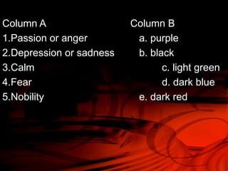 Column A Column B 
1.Passion or anger a. purple 
2.Depression or sadness b. black 
3.Calm c. light green 
4.Fear d. dark blue 
5.Nobility e. dark red 
 