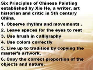 Six Principles of Chinese Painting 
established by Xie He, a writer, art 
historian and critic in 5th century 
China. 
1. Observe rhythm and movements . 
2. Leave spaces for the eyes to rest 
3. Use brush in calligraphy 
4. Use colors correctly 
5. Live up to tradition by copying the 
master’s artwork. 
6. Copy the correct proportion of the 
objects and nature. 
 