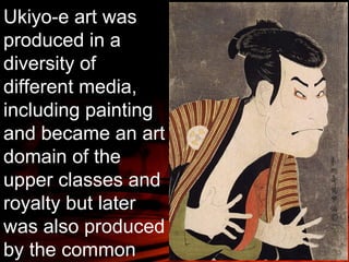 Ukiyo-e art was 
produced in a 
diversity of 
different media, 
including painting 
and became an art 
domain of the 
upper classes and 
royalty but later 
was also produced 
by the common 
people. 
 
