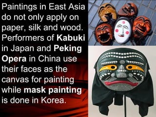 Paintings in East Asia 
do not only apply on 
paper, silk and wood. 
Performers of Kabuki 
in Japan and Peking 
Opera in China use 
their faces as the 
canvas for painting 
while mask painting 
is done in Korea. 
 
