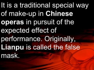 It is a traditional special way 
of make-up in Chinese 
operas in pursuit of the 
expected effect of 
performance. Originally, 
Lianpu is called the false 
mask. 
 