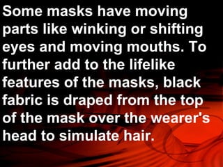 Some masks have moving 
parts like winking or shifting 
eyes and moving mouths. To 
further add to the lifelike 
features of the masks, black 
fabric is draped from the top 
of the mask over the wearer's 
head to simulate hair. 
 