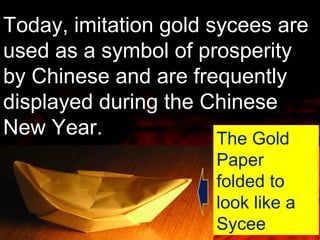 Today, imitation gold sycees are 
used as a symbol of prosperity 
by Chinese and are frequently 
displayed during the Chinese 
New Year. The Gold 
Paper 
folded to 
look like a 
Sycee 
 