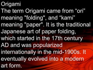 Origami 
The term Origami came from “ori” 
meaning "folding", and “kami” 
meaning "paper". It is the traditional 
Japanese art of paper folding, 
which started in the 17th century 
AD and was popularized 
internationally in the mid-1900s. It 
eventually evolved into a modern 
art form. 
 