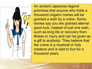 An ancient Japanese legend 
promises that anyone who folds a 
thousand origami cranes will be 
granted a wish by a crane. Some 
stories say you are granted eternal 
good luck, instead of just one wish, 
such as long life or recovery from 
illness or injury and can be given as 
a gift to anybody. They believe that 
the crane is a mystical or holy 
creature and is said to live for a 
thousand years. 
 