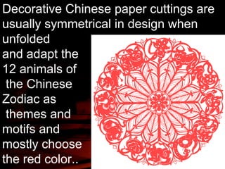Decorative Chinese paper cuttings are 
usually symmetrical in design when 
unfolded 
and adapt the 
12 animals of 
the Chinese 
Zodiac as 
themes and 
motifs and 
mostly choose 
the red color.. 
 