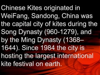 Chinese Kites originated in 
WeiFang, Sandong, China was 
the capital city of kites during the 
Song Dynasty (960-1279), and 
by the Ming Dynasty (1368– 
1644). Since 1984 the city is 
hosting the largest international 
kite festival on earth. 
 