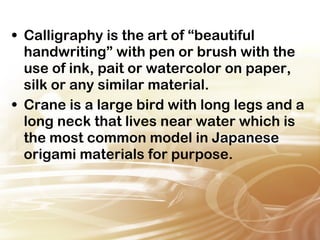 • Calligraphy is the art of “beautiful 
handwriting” with pen or brush with the 
use of ink, pait or watercolor on paper, 
silk or any similar material. 
• Crane is a large bird with long legs and a 
long neck that lives near water which is 
the most common model in Japanese 
origami materials for purpose. 
 