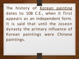 The history of Korean painting
dates to 108 C.E., when it first
appears as an independent form.
It is said that until the Joseon
dynasty the primary influence of
Korean paintings were Chinese
paintings.
 