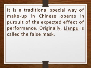 It is a traditional special way of
make-up in Chinese operas in
pursuit of the expected effect of
performance. Originally, Lianpu is
called the false mask.
 