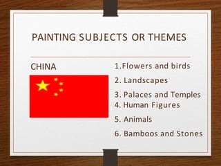 PAINTING SUBJECTS OR THEMES
CHINA 1.Flowers and birds
2. Landscapes
3. Palaces and Temples
4. Human Figures
5. Animals
6. Bamboos and Stones
 