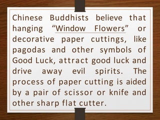 Chinese Buddhists believe that
hanging “Window Flowers” or
decorative paper cuttings, like
pagodas and other symbols of
Good Luck, attract good luck and
drive away evil spirits. The
process of paper cutting is aided
by a pair of scissor or knife and
other sharp flat cutter.
 