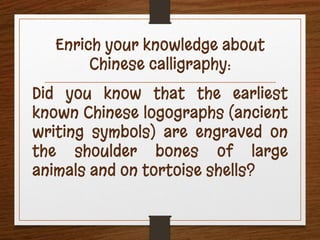 Enrich your knowledge about
Chinese calligraphy:
Did you know that the earliest
known Chinese logographs (ancient
writing symbols) are engraved on
the shoulder bones of large
animals and on tortoise shells?
 
