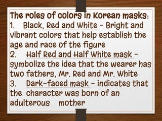 The roles of colors in Korean masks:
1. Black, Red and White – Bright and
vibrant colors that help establish the
age and race of the figure
2. Half Red and Half White mask -
symbolize the idea that the wearer has
two fathers, Mr. Red and Mr. White
3. Dark-faced mask - indicates that
the character was born of an
adulterous mother
 