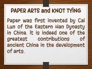 PAPER ARTS and KNOT TYING
Paper was first invented by Cai
Lun of the Eastern Han Dynasty
in China. It is indeed one of the
greatest contributions of
ancient China in the development
of arts.
 