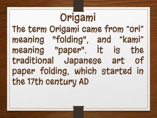 Origami
The term Origami came from “ori”
meaning "folding", and “kami”
meaning "paper". It is the
traditional Japanese art of
paper folding, which started in
the 17th century AD
 
