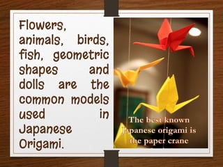 Flowers,
animals, birds,
fish, geometric
shapes and
dolls are the
common models
used in
Japanese
Origami.
 