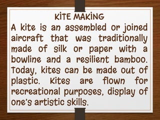KITE MAKING
A kite is an assembled or joined
aircraft that was traditionally
made of silk or paper with a
bowline and a resilient bamboo.
Today, kites can be made out of
plastic. Kites are flown for
recreational purposes, display of
one’s artistic skills.
 