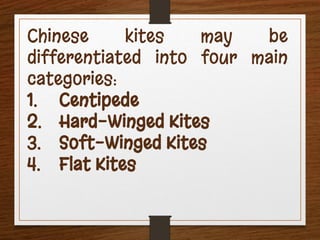Chinese kites may be
differentiated into four main
categories:
1. Centipede
2. Hard-Winged Kites
3. Soft-Winged Kites
4. Flat Kites
 