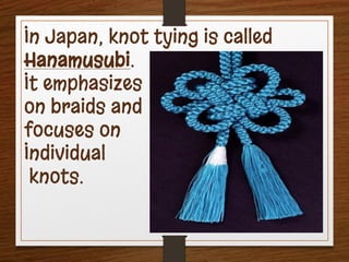In Japan, knot tying is called
Hanamusubi.
It emphasizes
on braids and
focuses on
Individual
knots.
 