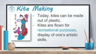 Kite Making
- Today, kites can be made
out of plastic.
- Kites are flown for
recreational purposes,
display of one’s artistic
skills.
 
