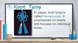 Knot Tying
In Japan, knot tying is
called hanamusubi. It
emphasizes on braids
and focuses on individual
knots.
 