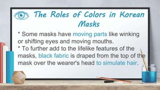 The Roles of Colors in Korean
Masks
* Some masks have moving parts like winking
or shifting eyes and moving mouths.
* To further add to the lifelike features of the
masks, black fabric is draped from the top of the
mask over the wearer's head to simulate hair.
 