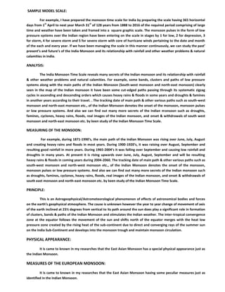 SAMPLE MODEL SCALE:
For example, I have prepared the monsoon time scale for India by preparing the scale having 365 horizontal
days from 1
st
April to next year March 31
st
of 128 years from 1888 to 2016 of the required period comprising of large
time and weather have been taken and framed into a square graphic scale. The monsoon pulses in the form of low
pressure systems over the Indian region have been entering on the scale in stages by 1 for low, 2 for depression, 3
for storm, 4 for severe storm and 5 for severe storm with core of hurricane winds pertaining to the date and month
of the each and every year. If we have been managing the scale in this manner continuously, we can study the past’
present’s and future’s of the India Monsoon and its relationship with rainfall and other weather problems & natural
calamities in India.
ANALYSIS:
The India Monsoon Time Scale reveals many secrets of the Indian monsoon and its relationship with rainfall
& other weather problems and natural calamities. For example, some bands, clusters and paths of low pressure
systems along with the main paths of the Indian Monsoon (South-west monsoon and north-east monsoon) clearly
seen in the map of the Indian monsoon it have been some cut-edged paths passing through its systematic zigzag
cycles in ascending and descending orders which causes heavy rains & floods in some years and droughts & famines
in another years according to their travel. . The tracking date of main path & other various paths such as south-west
monsoon and north-east monsoon etc., of the Indian Monsoon denotes the onset of the monsoon, monsoon pulses
or low pressure systems. And also we can find out many more secrets of the Indian monsoon such as droughts,
famines, cyclones, heavy rains, floods, real images of the Indian monsoon, and onset & withdrawals of south west
monsoon and north-east monsoon etc. by keen study of the Indian Monsoon Time Scale.
MEASURING OF THE MONSOON:
For example, during 1871-1990’s, the main path of the Indian Monsoon was rising over June, July, August
and creating heavy rains and floods in most years. During 1900-1920’s, it was raising over August, September and
resulting good rainfall in more years. During 1965-2004’s it was falling over September and causing low rainfall and
droughts in many years. At present it is rising upwards over June, July, August, September and will be resulting
heavy rains & floods in coming years during 2004-2060. The tracking date of main path & other various paths such as
south-west monsoon and north-west monsoon etc., of the Indian Monsoon denotes the onset of the monsoon,
monsoon pulses or low pressure systems. And also we can find out many more secrets of the Indian monsoon such
as droughts, famines, cyclones, heavy rains, floods, real images of the Indian monsoon, and onset & withdrawals of
south east monsoon and north-east monsoon etc. by keen study of the Indian Monsoon Time Scale.
PRINCIPLE:
This is an Astrogeophysical/Astrometeorological phenomenon of effects of astronomical bodies and forces
on the earth’s geophysical atmosphere. The cause is unknown however the year to year change of movement of axis
of the earth inclined at 23½ degrees from vertical to its path around the sun does play a significant role in formation
of clusters, bands & paths of the Indian Monsoon and stimulates the Indian weather. The inter-tropical convergence
zone at the equator follows the movement of the sun and shifts north of the equator merges with the heat low
pressure zone created by the rising heat of the sub-continent due to direct and converging rays of the summer sun
on the India Sub-Continent and develops into the monsoon trough and maintain monsoon circulation.
PHYSICAL APPEARANCE:
It is came to known in my researches that the East Asian Monsoon has a special physical appearance just as
the Indian Monsoon.
MEASURES OF THE EUROPEAN MONSOON:
It is came to known in my researches that the East Asian Monsoon having some peculiar measures just as
identified in the Indian Monsoon.
 