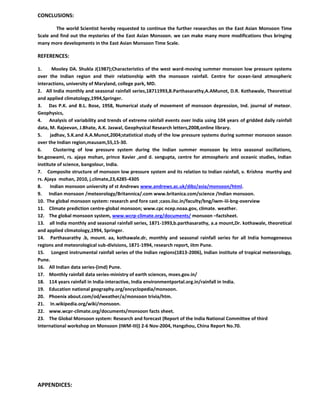 CONCLUSIONS:
The world Scientist hereby requested to continue the further researches on the East Asian Monsoon Time
Scale and find out the mysteries of the East Asian Monsoon. we can make many more modifications thus bringing
many more developments in the East Asian Monsoon Time Scale.
REFERENCES:
1. Mooley DA. Shukla J(1987);Characteristics of the west ward-moving summer monsoon low pressure systems
over the Indian region and their relationship with the monsoon rainfall. Centre for ocean-land atmospheric
interactions, university of Maryland, college park, MD.
2. All India monthly and seasonal rainfall series,18711993,B.Parthasarathy,A.AMunot, D.R. Kothawale, Theoretical
and applied climatology,1994,Springer.
3. Das P.K. and B.L. Bose, 1958, Numerical study of movement of monsoon depression, Ind. journal of meteor.
Geophysics,
4. Analysis of variability and trends of extreme rainfall events over India using 104 years of gridded daily rainfall
data, M. Rajeevan, J.Bhate, A.K. Jaswal, Geophysical Research letters,2008,online library.
5. jadhav, S.K.and A.A.Munot,2004;statistical study of the low pressure systems during summer monsoon season
over the Indian region,mausam,55,15-30.
6. Clustering of low pressure system during the Indian summer monsoon by intra seasonal oscillations,
bn.goswami, rs. ajaya mohan, prince Xavier ,and d. sengupta, centre for atmospheric and oceanic studies, Indian
institute of science, bangolour, India.
7. Composite structure of monsoon low pressure system and its relation to Indian rainfall, v. Krishna murthy and
rs. Ajaya mohan, 2010, j.climate,23,4285-4305
8. Indian monsoon university of st Andrews www.andrews.ac.uk/dibz/asia/monsoon/html.
9. Indian monsoon /meteorology/Britannica/.com www.britanica.com/science /Indian monsoon.
10. The global monsoon system: research and fore cast ;caos.iisc.in/faculty/bng/iwm-iii-bng-overview
11. Climate prediction centre-global monsoon; www.cpc ncep.noaa.gov, climate. weather.
12. The global monsoon system, www.wcrp-climate.org/documents/ monsoon –factsheet.
13. all India monthly and seasonal rainfall series, 1871-1993,b.parthasarathy, a.a mount,Dr. kothawale, theoretical
and applied climatology,1994, Springer.
14. Parthasarathy .b, mount. aa, kothawale.dr, monthly and seasonal rainfall series for all India homogeneous
regions and meteorological sub-divisions, 1871-1994, research report, iitm Pune.
15. Longest instrumental rainfall series of the Indian regions(1813-2006), Indian institute of tropical meteorology,
Pune.
16. All Indian data series-(imd) Pune.
17. Monthly rainfall data series-ministry of earth sciences, moes.gov.in/
18. 114 years rainfall in India-interactive, India environmentportal.org.in/rainfall in India.
19. Education national geography.org/encyclopedia/monsoon.
20. Phoenix about.com/od/weather/a/monsoon trivia/htm.
21. In.wikipedia.org/wiki/monsoon.
22. www.wcpr-climate.org/documents/monsoon facts sheet.
23. The Global Monsoon system: Research and forecast (Report of the India National Committee of third
International workshop on Monsoon (IWM-III)) 2-6 Nov-2004, Hangzhou, China Report No.70.
APPENDICES:
 