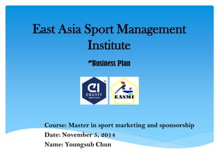 East Asia Sport Management Institute -Business Plan 
Course: Master in sport marketing and sponsorship 
Date: November 5, 2014 
Name: Youngsub Chun 
 